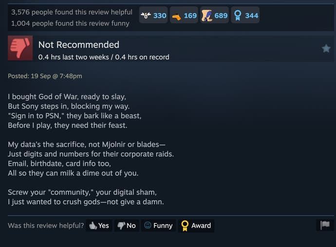 Steam review: "I bought God of War, ready to slay / But Sony steps in, blocking my way / "Sign in to PSN," they bark like a beast / Before I play, they need their feast / My data’s the sacrifice, not Mjolnir or blades— / Just digits and numbers for their corporate raids. / Email, birthdate, card info too / All so they can milk a dime out of you. / Screw your "community," your digital sham / I just wanted to crush gods—not give a damn